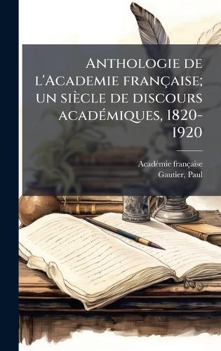 Anthologie de l'Academie française; un siècle de discours acadÃ(c)miques, 1820-1920