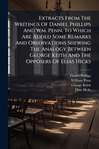 Extracts From The Writings Of Daniel Phillips And Wm. Penn, To Which Are Added Some Remarks And Observations Shewing The Analogy Between George Keith And The Opposers Of Elias Hicks
