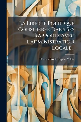 La LibertÃ(c) Politique ConsidÃ(c)rÃ(c)e Dans Ses Rapports Avec L'administration Locale...