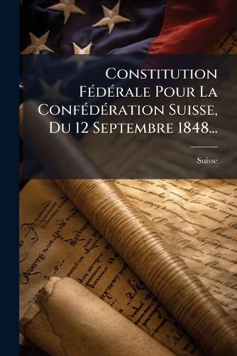 Constitution FÃ(c)dÃ(c)rale Pour La ConfÃ(c)dÃ(c)ration Suisse, Du 12 Septembre 1848...