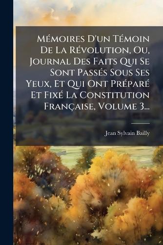 MÃ(c)moires D'un TÃ(c)moin De La RÃ(c)volution, Ou, Journal Des Faits Qui Se Sont PassÃ(c)s Sous Ses Yeux, Et Qui Ont PrÃ(c)parÃ(c) Et FixÃ(c) La Constitution Française, Volume 3...
