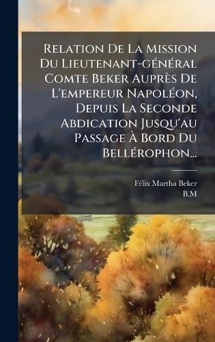 Relation De La Mission Du Lieutenant-gÃ(c)nÃ(c)ral Comte Beker Auprès De L'empereur NapolÃ(c)on, Depuis La Seconde Abdication Jusqu'au Passage Ã Bord Du BellÃ(c)rophon...