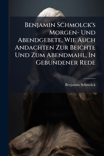 Benjamin Schmolck's Morgen- Und Abendgebete, Wie Auch Andachten Zur Beichte Und Zum Abendmahl, In Gebundener Rede