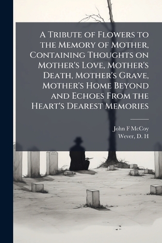 A Tribute of Flowers to the Memory of Mother, Containing Thoughts on Mother's Love, Mother's Death, Mother's Grave, Mother's Home Beyond and Echoes From the Heart's Dearest Memories