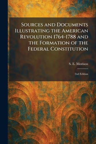 Sources and Documents Illustrating the American Revolution 1764-1788 and the Formation of the Federal Constitution