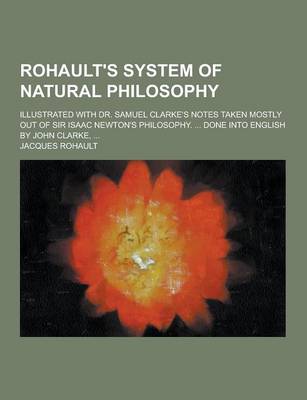 Rohault's System of Natural Philosophy; Illustrated with Dr. Samuel Clarke's Notes Taken Mostly Out of Sir Isaac Newton's Philosophy. ... Done Into English by John Clarke, ...