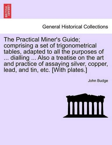 The Practical Miner's Guide; Comprising a Set of Trigonometrical Tables, Adapted to All the Purposes of ... Dialling ... Also a Treatise on the Art and Practice of Assaying Silver, Copper, Lead, and Tin, Etc. [With Plates.]