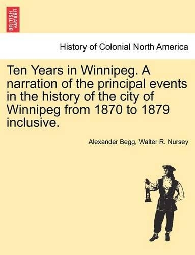 Ten Years in Winnipeg. a Narration of the Principal Events in the History of the City of Winnipeg from 1870 to 1879 Inclusive.