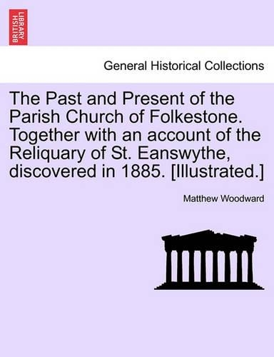 The Past and Present of the Parish Church of Folkestone. Together with an Account of the Reliquary of St. Eanswythe, Discovered in 1885. [Illustrated.]