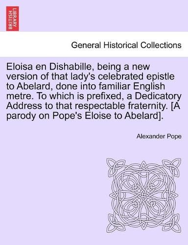 Eloisa en Dishabille, being a new version of that lady's celebrated epistle to Abelard, done into familiar English metre. To which is prefixed, a Dedicatory Address to that respectable fraternity. [A parody on Pope's Eloise to Abelard].