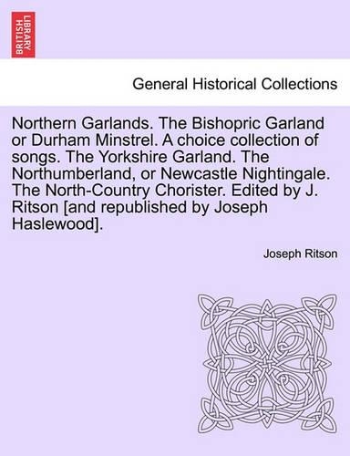 Northern Garlands. the Bishopric Garland or Durham Minstrel. a Choice Collection of Songs. the Yorkshire Garland. the Northumberland, or Newcastle Nightingale. the North-Country Chorister. Edited by J. Ritson . Part III