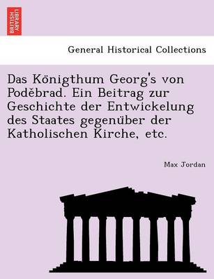 Das Ko Nigthum Georg's Von Pode Brad. Ein Beitrag Zur Geschichte Der Entwickelung Des Staates Gegenu Ber Der Katholischen Kirche, Etc.