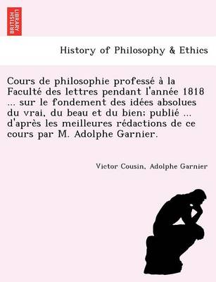 Cours de philosophie professé à la Faculté des lettres pendant l'année 1818 ... sur le fondement des idées absolues du vrai, du beau et du bien; publié ... d'après les meilleures rédactions de ce cours par M.