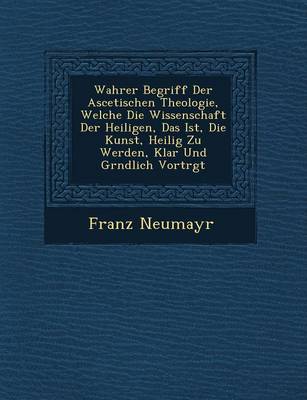 Wahrer Begriff Der Ascetischen Theologie, Welche Die Wissenschaft Der Heiligen, Das Ist, Die Kunst, Heilig Zu Werden, Klar Und Gr Ndlich Vortr GT