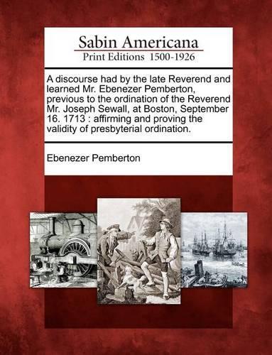 A Discourse Had by the Late Reverend and Learned Mr. Ebenezer Pemberton, Previous to the Ordination of the Reverend Mr. Joseph Sewall, at Boston, September 16. 1713