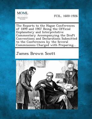 The Reports to the Hague Conferences of 1899 and 1907 Being the Official Explanatory and Interpretative Commentary Accompanying the Draft Conventions and Declarations Submitted to the Conferences by the Several Commissions Charged with Preparing...