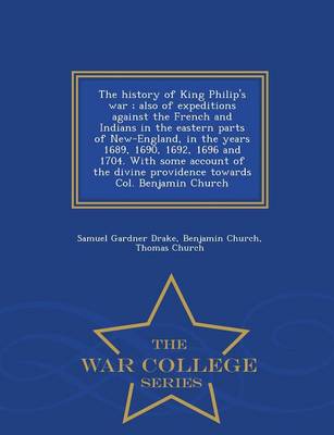 The History of King Philip's War; Also of Expeditions Against the French and Indians in the Eastern Parts of New-England, in the Years 1689, 1690, 1692, 1696 and 1704. with Some Account of the Divine Providence Towards Col. Benjamin Church - War College Series