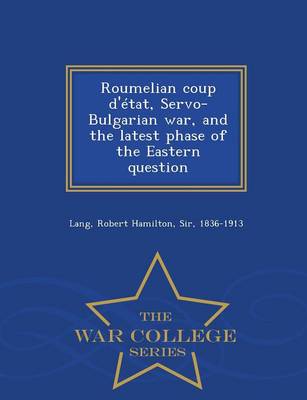 Roumelian Coup D'Etat, Servo-Bulgarian War, and the Latest Phase of the Eastern Question - War College Series