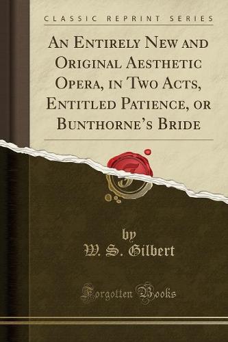 An Entirely New and Original Aesthetic Opera, in Two Acts, Entitled Patience, or Bunthorne's Bride (Classic Reprint)