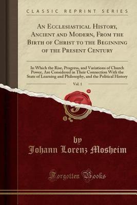 An Ecclesiastical History, Ancient and Modern, from the Birth of Christ to the Beginning of the Present Century, Vol. 1