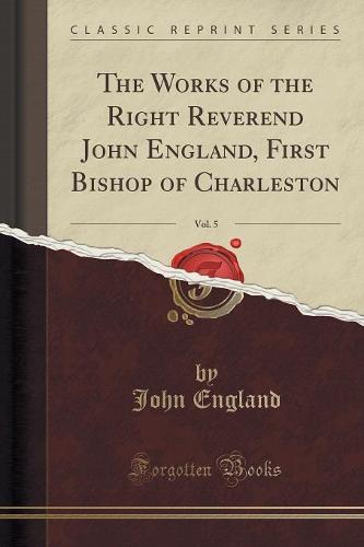 The Works of the Right Reverend John England, First Bishop of Charleston, Vol. 5 (Classic Reprint)