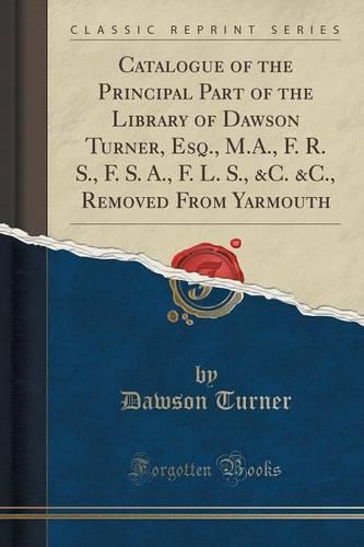 Catalogue of the Principal Part of the Library of Dawson Turner, Esq., M.A., F. R. S., F. S. A., F. L. S., &c. &c., Removed from Yarmouth (Classic Reprint)