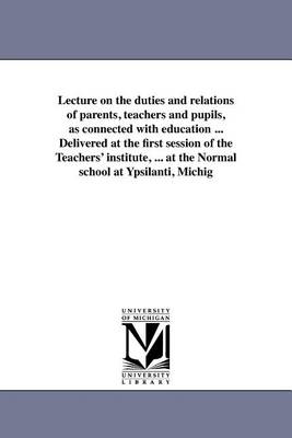 Lecture on the duties and relations of parents, teachers and pupils, as connected with education ... Delivered at the first session of the Teachers' institute, ... at the Normal school at Ypsilanti, Michig