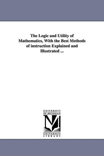The Logic and Utility of Mathematics, With the Best Methods of instruction Explained and Illustrated ...