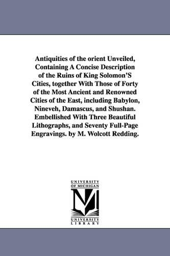 Antiquities of the Orient Unveiled, Containing a Concise Description of the Ruins of King Solomon's Cities, Together with Those of Forty of the Most a