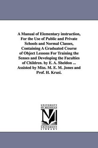 A Manual of Elementary instruction, For the Use of Public and Private Schools and Normal Classes, Containing A Graduated Course of Object Lessons For Training the Senses and Developing the Faculties of Children. by E. A. Sheldon ... Assisted by Miss. M. E. M