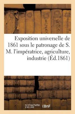 Exposition Universelle de 1861 Sous Le Patronage de S. M. l'Impï¿½ratrice Agriculture, Industrie,