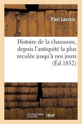 Histoire de la Chaussure, Depuis l'Antiquitï¿½ La Plus Reculï¿½e Jusqu'ï¿½ Nos Jours