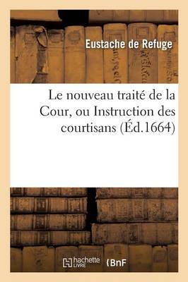 Traitï¿½ de la Cour, Instruction Des Courtisans Enseignant Aux Gentilshommes l'Art de Vivre ï¿½ La Cour
