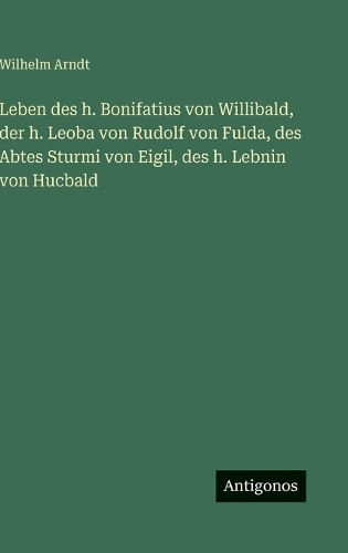 Leben des h. Bonifatius von Willibald, der h. Leoba von Rudolf von Fulda, des Abtes Sturmi von Eigil, des h. Lebnin von Hucbald