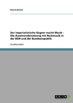 Der Imperialistische Gegner Macht Musik - Die Auseinandersetzung Mit Rockmusik in Der Ddr Und Der Bundesrepublik