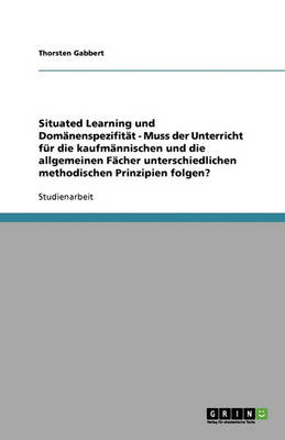 Situated Learning Und Dom nenspezifit t - Muss Der Unterricht F r Die Kaufm nnischen Und Die Allgemeinen F cher Unterschiedlichen Methodischen Prinzipien Folgen?