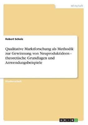 Qualitative Marktforschung ALS Methodik Zur Gewinnung Von Neuproduktideen - Theoretische Grundlagen Und Anwendungsbeispiele