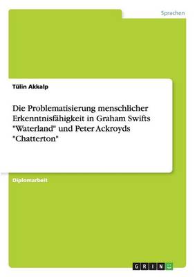Die Problematisierung Menschlicher Erkenntnisf higkeit in Graham Swifts Waterland Und Peter Ackroyds Chatterton