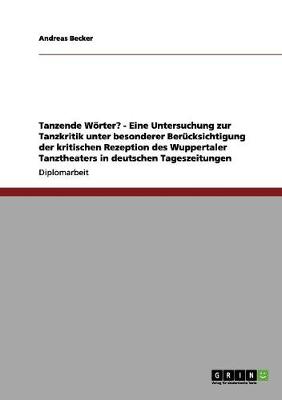 Tanzende Woerter? - Eine Untersuchung Zur Tanzkritik Unter Besonderer Berucksichtigung Der Kritischen Rezeption Des Wuppertaler Tanztheaters in Deutschen Tageszeitungen