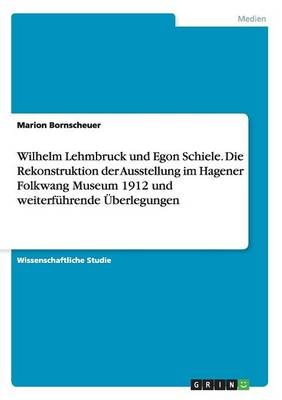 Wilhelm Lehmbruck Und Egon Schiele. Die Rekonstruktion Der Ausstellung Im Hagener Folkwang Museum 1912 Und Weiterfuhrende Uberlegungen