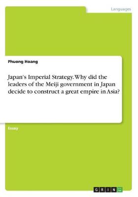 Japan's Imperial Strategy. Why Did the Leaders of the Meiji Government in Japan Decide to Construct a Great Empire in Asia?