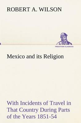 Mexico and its Religion With Incidents of Travel in That Country During Parts of the Years 1851-52-53-54, and Historical Notices of Events Connected With Places Visited