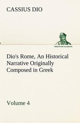 Dio's Rome, Volume 4 An Historical Narrative Originally Composed in Greek During the Reigns of Septimius Severus, Geta and Caracalla, Macrinus, Elagabalus and Alexander Severus