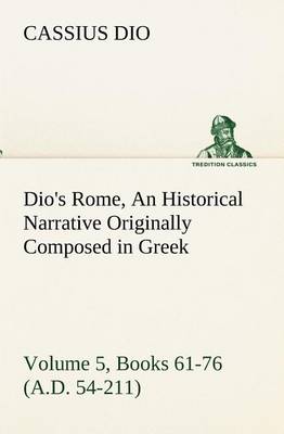 Dio's Rome, Volume 5, Books 61-76 (A.D. 54-211) An Historical Narrative Originally Composed in Greek During The Reigns of Septimius Severus, Geta and Caracalla, Macrinus, Elagabalus and Alexander Severus