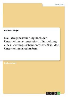 Die Ertragsbesteuerung Nach Der Unternehmenssteuerreform. Erarbeitung Eines Beratungsinstrumentes Zur Wahl Der Unternehmensrechtsform