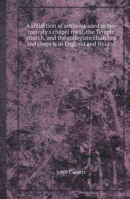 A Collection of Anthems Used in Her Majesty's Chapel Royal, the Temple Church, and the Collegiate Churches and Chapels in England and Ireland