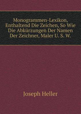 Monogrammen-Lexikon, Enthaltend Die Zeichen, So Wie Die Abkurzungen Der Namen Der Zeichner, Maler U. S. W