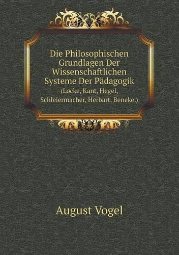 Die Philosophischen Grundlagen Der Wissenschaftlichen Systeme Der Padagogik (Locke, Kant, Hegel, Schleiermacher, Herbart, Beneke.)