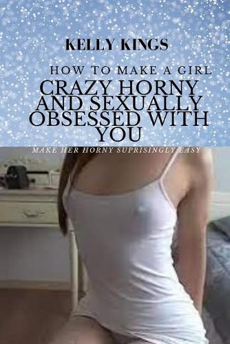 How to Make a Girl Crazy Horny & Sexually Obsessed With You