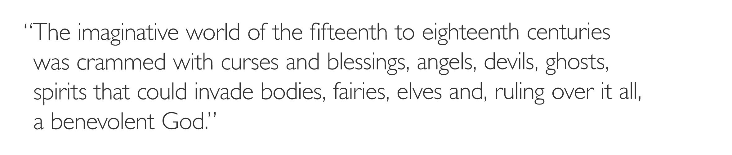 'The imaginative world of the fifteenth to eighteenth centuries was crammed with curses and blessings, angels, devils, ghosts, spirits that could invade bodies, fairies, elves and, ruling over it all, a benevolent God.'